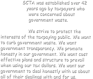 SCTA was established over 42 years ago by taxpayers who were concerned about government waste. We strive to protect the interests of the taxpaying public. We want to curb government waste. We want government transparancy. We promote honesty in our government. We want cost effective plans and structure to prevail when using our tax dollars. We want our government to deal honestly with us about all of their dealings with and for us.